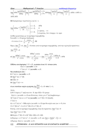 Ορια Μαθηµατικά Γ’ Λυκείου mathhmagic.blogspot.gr
ΕΠΙΜΕΛΕΙΑ : Ο ΑΛΙ ΜΠΑΜΠΑ ΚΑΙ ΟΙ ΣΑΡΑΝΤΑ ΚΛΕΦΤΕΣ……………….122
( ) ( ) ( ) ( )→
→ → → → →
       
= = ⋅ ⋅ ⋅ =       
              
⋅
u 1974x
x 0 x 0 y 1975x u 0 y 0
ημ 1974x ημ 1975x ημ u ημ y
lim 1974 lim 1975 1974lim 1975lim 1974 1 1975 1
1974x 1975x u y
1974 1975
iii) Διακρίνουμε περιπτώσεις για το ν.
+
→


= −   
  = > − 
      + ∞ < − 
 
2
ν 2
x 0
ν 2, 1974
ημ(2x)
lim 1974x ν 2, 0
2x
ν αρτιος,
ν 2,
νπεριττος, δεν υπαρχει το οριο
iv) Θα εργαστούμε με το κριτήριο παρεμβολής.
Για κάθε <x 0 έχουμε διαδοχικά
− ≤ ≤ ⇔ − ≤ ≤2 2 2
1 συνx 1
1 συνx 1
x x x
(1)
Όμως
→−∞ →−∞
−
= =2 2x x
1 1
lim 0 , lim 0
x x
οπότε από το κριτήριο παρεμβολής από την σχέση (1) προκύπτει:
→−∞
=2x
συνx
lim 0
x
v)
→−∞ →−∞ →−∞
+
+
+ +
= = = =
−− −
−
2
2 vi2 2
2 2x x x
22
1974x συνx συνx
1974
1974x συνx 1974 0x xlim lim lim 1974
συνx 1 0x συνx x συνx
1
xx
13)Εστω συνάρτηση →ℝ ℝf : , η οποία είναι 1-1 τέτοια ώστε
≤f(x) x για κάθε ∈ℝx
−
≤ −1 x
f (x) e 1 για κάθε ∈ℝx
Να αποδείξετε ότι :
i) −
≥1
f (x) x για κάθε ∈ℝx
ii) − −
→
=1 1
x 0
limf (x) f (0)
iii) =f(0) 0
iv) −
→+∞
= +∞1
x
lim f (x)
v) αν επιπλέον ισχύει η σχέση
→
= ∈ℝ
x 0
f(x)
lim L
ημx
τότε =L 1.
Λύση
i) Η 1-1 άρα η −1
f ορίζεται στο ℝ άρα =ℝ ℝf( ) έχουμε
≤f(x) x για κάθε ∈ℝx και θέτοντας όπου χ το −1
f (x) λαμβάνουμε:
− − −
≤ ⇔ ≤1 1 1
f(f (x)) f (x) x f (x) για κάθε −
∈ =ℝ ℝ1
x f ( ) δηλαδή
−
≥1
f (x) x
ii) −
≤ ≤ −1 x
x f (x) e 1(1) ισχύει για κάθε ∈ℝx άρα θα ισχύει και για =x 0 ,έτσι
− − −
≤ ≤ − ⇔ ≤ ≤ ⇒ =1 0 1 1
0 f (0) e 1 0 f (0) 0 f (0) 0
Επίσης από το κριτήριο παρεμβολής στην (1) προκύπτει −
→
=1
x 0
limf (x) 0
Άρα − −
→
=1 1
x 0
limf (x) f (0)
iii) Ισχύει − −
= ⇒ = ⇒ =1 1
f (0) 0 f(f (0)) f(0) 0 f(0)
iv)Έχουμε −
≤ ≤ −1 x
x f (x) e 1 για κάθε ∈ℝx και ( )→∞ →∞
= − = +∞x
x x
lim x lim e 1
v)Έχουμε ≤f(x) x για κάθε ∈ℝx .
 