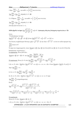 Ορια Μαθηµατικά Γ’ Λυκείου mathhmagic.blogspot.gr
ΕΠΙΜΕΛΕΙΑ : Ο ΑΛΙ ΜΠΑΜΠΑ ΚΑΙ ΟΙ ΣΑΡΑΝΤΑ ΚΛΕΦΤΕΣ………………. 123
▪ Άρα, ≤
f(x) x
ημx ημx
για κάθε
 
∈ 
 
π
x 0,
2
και συνεπώς
+ +
→ →
≤
x 0 x 0
f(x) x
lim lim
ημx ημx
δηλαδή ≤L 1 (2)
Όμοια , ≥
f(x) x
ημx ημx
για κάθε
 
∈ − 
 
π
x ,0
2
και συνεπώς
− −
→ →
≥
x 0 x 0
f(x) x
lim lim
ημx ημx
δηλαδή ≥L 1 (3)
Από (2) ,(3) έπεται ότι =L 1.
14)Να βρεθεί το όριο
→
+ −
+ −
2 2
x 0 2 2
x α α
lim
x β β
∈ ℝα,β (άσκηση ωδή στις διάκριση περιπτώσεων ☺☺☺☺ )
Λύση
Υπολογίζουμε τα όρια
( )→
+ − = − = −2 2 2
x 0
lim x β β β β β β και ( )→
+ − = − = −2 2 2
x 0
lim x α α α α α α
Για λόγους συμβολισμού θέτουμε = + −2 2
g(x) x β β και = + −2 2
f(x) x α α έτσι το πεδίο ορισμού της
f(x)
g(x)
είναι το ℝ*
Το όριο του παρανομαστή είναι:
→
= −
x 0
limg(x) β β με − ≠β β 0 αν β<0 ενώ − =β β 0 αν ≥β 0 .Έτσι θα
διακρίνουμε περιπτώσεις :
1η περίπτωση Έστω β<0 τότε:
→
= − = − >
x 0
limg(x) β β 2β 0 και →
→
→
−
= =
−
x 0
x 0
x 0
lim f(x) α αf(x)
lim
g(x) limg(x) 2β
2η περίπτωση Έστω =β 0 τότε:
→ → →
+ − + −
= =
2 2 2 2
x 0 x 0 x 02
f(x) x α α x α α
lim lim lim
g(x) xx
i.Αν <α 0 , τότε :
→ →
= + − = − = − − = − >2 2
x 0 x 0
lim f(x) lim x α α α α α α 2α 0 και
→ →
= =
x 0 x 0
limg(x) lim x 0 με >x 0
Άρα:
→
= +∞
x 0
f(x)
lim
g(x)
ii. Αν =α 0 ,
→ → →
= = =
2
x 0 x 0 x 0
xf(x) x
lim lim lim 1
g(x) x x
iii. Αν >α 0 , τότε :
→ →
= + − = − = − =2 2
x 0 x 0
limf(x) lim x α α α α α α 0 αρα
→
=
x 0
f(x) 0
lim
g(x) 0
( απροσδιοριστία)
Είναι:
( )( )
( )→ →
+ − + ++ −
= =
+ +
2 2 2 2
2 2
x 0 x 0 2 2
x α α x α αx α α
lim lim
x x x α α
( ) ( ) ( ) ( )→ → → →
+ −
= = = = = =
+ + + + + + + +
2 2 2 2
x 0 x 0 x 0 x 02 2 2 2 2 2 2 2
xx α α x 1 0
lim lim lim lim 0
2αx x α α x x α α x x α α x α α
3η περίπτωση
Έστω >β 0 τότε:
→
= − =
x 0
limg(x) β β 0
i. Αν <α 0 , τότε :
→ →
= + − = − = − − = − >2 2
x 0 x 0
limf(x) lim x α α α α α α 2α 0
 