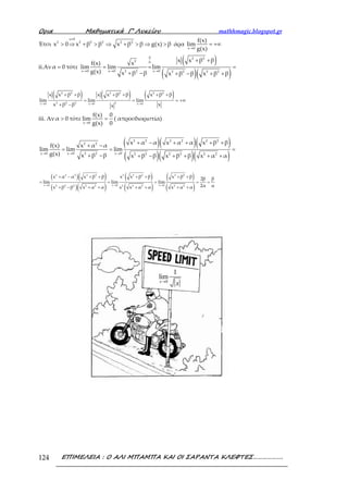 Ορια Μαθηµατικά Γ’ Λυκείου mathhmagic.blogspot.gr
ΕΠΙΜΕΛΕΙΑ : Ο ΑΛΙ ΜΠΑΜΠΑ ΚΑΙ ΟΙ ΣΑΡΑΝΤΑ ΚΛΕΦΤΕΣ……………….124
Έτσι
≠
> ⇒ + > ⇒ + > ⇒ >
x 0
2 2 2 2 2 2
x 0 x β β x β β g(x) β άρα
→
= +∞
x 0
f(x)
lim
g(x)
ii.Αν =α 0 τότε
( )
( )( )→ → →
+ +
= = =
+ − + − + +
0 2 2
2 0
x 0 x 0 x 02 2 2 2 2 2
x x β βf(x) x
lim lim lim
g(x) x β β x β β x β β
( ) ( ) ( )
→ → →
+ + + + + +
= = = +∞
+ −
2 2 2 2 2 2
2 2 2 2x 0 x 0 x 0
x x β β x x β β x β β
lim lim lim
xx β β x
iii. Αν >α 0 τότε
→
=
x 0
f(x) 0
lim
g(x) 0
( απροσδιοριστία)
( )( )( )
( )( )( )→ → →
+ − + + + ++ −
= = =
+ − + − + + + +
2 2 2 2 2 2
2 2
x 0 x 0 x 02 2 2 2 2 2 2 2
x α α x α α x β βf(x) x α α
lim lim lim
g(x) x β β x β β x β β x α α
( )( )
( )( )
( )
( )
( )
( )→ → →
+ − + + + + + +
= = = = =
+ − + + + + + +
2 2 2 2 2 2 2 2 2 2
x 0 x 0 x 02 2 2 2 2 2 2 2 2 2
x α α x β β x x β β x β β 2β β
lim lim lim
2α αx β β x α α x x α α x α α
0
1
lim
x
x→
 