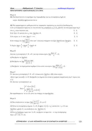Ορια Μαθηµατικά Γ’ Λυκείου mathhmagic.blogspot.gr
ΕΠΙΜΕΛΕΙΑ : Ο ΑΛΙ ΜΠΑΜΠΑ ΚΑΙ ΟΙ ΣΑΡΑΝΤΑ ΚΛΕΦΤΕΣ………………. 125
ΜΙΝΙ ΚΡΙΤΗΡΙΟ ΑΞΙΟΛΟΓΗΣΗΣ ΣΤΑ ΟΡΙΑ
Θέμα Α
Α1. Να διατυπώσετε το κριτήριο της παρεμβολής για τις συναρτήσεις f,g,h αν
ισχύει h(x)≤f(x) ≤g(x) κοντά στο x0
Α2. Να χαρακτηρίσετε καθεμία από τις παρακάτω προτάσεις ως σωστή ή λανθασμένη.
1.Αν η συνάρτηση f ορίζεται σε ένα σύνολο της μορφής ( ) ( )∪0 0
α,x x ,β τότε τα πλευρικά όρια της f
στο 0
x είναι πάντοτε ίσα. Σ Λ
2.Αν <f(x) 0 κοντά στο 0
x τότε
→
<
0x x
lim f(x) 0 . Σ Λ
3.Αν ισχύει >α 1 τότε
→+∞
= +∞χ
x
lim α . Σ Λ
4.Αν υπάρχει το
→
 
 
 0x x
f(x)
lim
g(x)
τότε κατ ‘ ανάγκη υπάρχουν τα όρια
→ 0x x
lim f(x) και
→ 0x x
lim g(x) . Σ Λ
5. Ισχύει
→ → →
⋅ = ⋅ = =
x 0 x 0 x 0
1 1
lim x lim0 lim0 0
x x
Σ Λ
Θέμα Β
Δίνεται η συνάρτηση →ℝ ℝf : για την οποία ισχύει
→
−
=
2
x 0
f(x) x
lim 2
x
.
α) Να βρείτε το
→x 0
lim f(x) .
β) Να βρείτε το
→
+ +
+ −x 0
f(x) x ημx
lim
x 1 1
.
γ) Να βρείτε το πραγματικό αριθμό λ έτσι ώστε να ισχύει:
→
−
=
+
3
2 2x 0
xf(x) x
lim 2
λx f (x)
.
Θέμα Γ
Γ1. Δίνεται η συνάρτηση →ℝ ℝf : τέτοια ώστε
→
=
x 0
lim f(x) f(0) όπου ισχύει
≤xf(x) ημx για κάθε ∈ℝx .Να βρεθεί το σημείο στο οποίο η γραφική παράσταση της f τέμνει τον
y'y .
Γ2. Δίνεται η συνάρτηση f με
(
 + ∈   
=  −
∈  − +
3
2
x 2,x 0,1
f(x) ημ(x 1)
α ,x 1,4
x 5x 4
Να προσδιορίσετε το ∈ℝα ώστε να υπάρχει το όριο
→x 1
limf(x) .
Θέμα Δ
Δ1.Να υπολογίσετε το όριο
→+∞
 + 
< ≠ 
+ 
χ
x
α 3
lim ,0 α 2
2α 1
Δ2.Έστω οι συναρτήσεις f,g και ∈ ℝL .Αν − ≤ − 0
g(x) L x x κοντά στο ∈ℝ0
x και
( )→
− =
0x x
lim f(x) g(x) 0 , να αποδείξετε ότι
→
=
0x x
lim f(x) L
Δ3.Για τις διάφορες τιμές του ∈ℝλ , να βρείτε το όριο στο −∞ της συνάρτησης
= + + +2
f(x) x 3x 5 λx
 