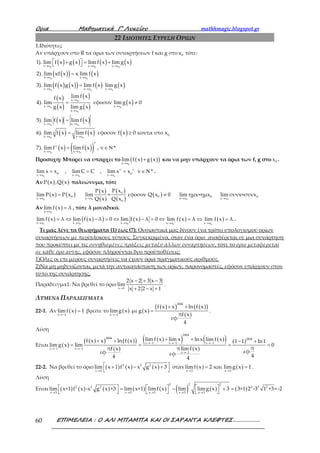 Ορια Μαθηµατικά Γ’ Λυκείου mathhmagic.blogspot.gr
ΕΠΙΜΕΛΕΙΑ : Ο ΑΛΙ ΜΠΑΜΠΑ ΚΑΙ ΟΙ ΣΑΡΑΝΤΑ ΚΛΕΦΤΕΣ……………….60
22 ΙΔΙΟΤΗΤΕΣ ΕΥΡΕΣΗ ΟΡΙΩΝ
1.Ιδιότητες
Αν υπάρχουν στο R τα όρια των συναρτήσεων f και g στο 0x τότε:
( ) ( ) ( ) ( )
( )( ) ( )
( ) ( )( ) ( ) ( )
( )
( )
( )
( )
( )
( ) ( )
( ) ( )
→ → →
→ →
→ → →
→
→ →
→
→ →
→ →
 + = + 
=
= ⋅
= ≠
=
=
0 0 0
0 0
0 0 0
0
0 0
0
0 0
0 0
x x x x x x
x x x x
x x x x x x
x x
x x x x
x x
x x x x
κ κ
x x x x
1). lim f x g x lim f x lim g x
2). lim κf x κ lim f x
3). lim f x g x lim f x lim g x
lim f xf x
4). lim εφοσον lim g x 0
g x lim g x
5). lim f x lim f x
6). lim f x lim f x εφοσον f( )
( ) ( )( )→ →
≥
= ∈ Ν
0 0
0
ν
ν
x x x x
x 0 κοντα στο x
7). lim f x lim f x , ν *
Προσοχή: Μπορεί να υπάρχει το ( ) ( )( )0x x
lim f x g x
→
+ και να μην υπάρχουν τα όρια των f, g στο 0x .
→ → →
= = = ∈ Ν
0 0 0
ν ν
0 0x x x x x x
lim x x , lim C C , lim x x ν * .
Αν ( ) ( )P x ,Q x πολυώνυμα, τότε
( ) ( )
( )
( )
( )
( )
( )
0 0 0 0
0
0 0 0 0
x x x x x x x x
0
P xP x
lim P x P x lim = εφοσον Q x 0 lim ημx=ημx lim συνx=συνx
Q x Q x→ → → →
= ≠
Αν ( )
0x x
lim f x λ
→
= , τότε λ μοναδικό.
( ) ( )( ) ( ) ( ) ( )
0 0 0 0 0x x x x x x x x x x
lim f x λ lim f x λ 0 lim f x λ 0 lim f x λ lim f x λ+ −
→ → → → →
= ⇔ − = ⇔ − = ⇔ = ⇔ = .
Τι μας λένε τα θεωρήματα (1) έως (7); Ουσιαστικά μας δίνουν ένα τρόπο υπολογισμού ορίων
συναρτήσεων με περίπλοκους τύπους. Συγκεκριμένα, όταν ένα όριο αναφέρεται σε μια συνάρτηση
που προκύπτει με τις συνηθισμένες πράξεις μεταξύ άλλων συναρτήσεων, τότε το όριο μεταφέρεται
σε κάθε όρο αυτής, εφόσον πληρούνται δυο προϋποθέσεις:
1)Ολες οι επι μέρους συναρτήσεις να έχουν όρια πραγματικούς αριθμούς.
2)Να μη μηδενίζονται, μετά την αντικατάσταση των ορίων, παρονομαστές, εφόσον υπάρχουν στον
τύπο της συνάρτησης,
Παράδειγμα 1: Να βρεθεί το όριο
x 1
2 x 2 3 x 3
lim
x 2 2 x 1→
− + −
+ − +
.
ΛΥΜΕΝΑ ΠΑΡΑΔΕΙΓΜΑΤΑ
22-1. Αν ( )x 1
lim f x 1
→−
= βρείτε το ( )x 1
limg x
→−
με ( )
( )( ) ( )( )
( )
2004
f x x ln f x
g x
πf x
εφ
4
+ +
= .
Λύση
Είναι ( )
( )( ) ( )( )
( )
( )( ) ( )( )
( )
( )
2004
2004 2004
x 1 x 1 x 1
x 1 x 1
x 1
lim f x lim x lnx lim f xf x x ln f x 1 1 ln1
lim g x lim 0
ππf x π lim f x
εφεφ εφ 44 4
→− →− →−
→− →−
→−
+ ++ + − +
= = = =
22-2. Να βρεθεί το όριο ( ) ( ) ( )2 2 2
x 3
lim x 1 f x x g x 3
→
 + − +
 
όταν ( ) ( )x 3 x 3
limf x 2 και limg x 1
→ →
= = .
Λύση
Είναι ( ) ( ) ( ) ( ) ( ) ( ) ( ) ( )
2 22
2 2 2 2 2 2
x 3 x 3 x 3 x 3 x 3
lim x+1 f x -x g x +3 lim x+1 lim f x lim limg x 3 3+1 2 -3 1 +3=-2
→ → → → →
     = − + =
     
 