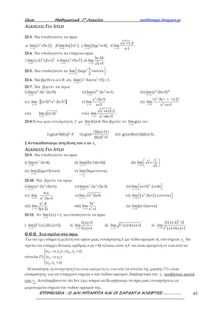 Ορια Μαθηµατικά Γ’ Λυκείου mathhmagic.blogspot.gr
ΕΠΙΜΕΛΕΙΑ : Ο ΑΛΙ ΜΠΑΜΠΑ ΚΑΙ ΟΙ ΣΑΡΑΝΤΑ ΚΛΕΦΤΕΣ………………. 61
ΑΣΚΗΣΕΙΣ ΓΙΑ ΛΥΣΗ
22-3. Να υπολογίσετε τα όρια:
( ) ( ) ( )
2
2 x 2
x 1 x 0 x 0 x 0
x +1-2
. lim x +3x-2 .limln 2-e .lim 2ημ x+4 .lim
x-1→ → → →
α β γ δ .
22-4. Να υπολογίσετε τα επόμενα όρια:
( ) ( ) ( )3 7 2
x 0 x 1 x 0
3x-10
.lim x-2 2x-1 .lim x +5x-7 .lim
x+5→ → →
i ii iii .
22-5. Να υπολογίσετε το 2
x 2
x
lim 2xημ +xσυνx
2→−
 
 
 
.
22-6. Να βρεθεί ο α∈ℝ αν, ( )2 2
x 2
lim x -3αx+α +5 1
→
= .
22-7. Να βρείτε τα όρια:
i) 5 3
x 0
lim(x -4x -2x+5)
→
ii) 10 3
x 1
lim(x -2x +x-1)
→
iii) 8 20
x -1
lim(x +2x+3)
→
iv) 3 2
x 3
lim (x-5) |x -2x-3|[ ]→
v)
4
x 1
x +2x-5
lim
x+3→
vi)
2
2x 0
|x -3x| + |x-2|
lim
x +x+1→
vii) 23
x 1
lim (x+2)
→
viii)
2
2x 1
x +x+2-2
lim
x +4x+3→
.
22-8.Έστω μια συνάρτηση f με
x 2
lim f(x)=4
→
.Να βρείτε το
x 2
limg(x)
→
αν:
i) 2
g(x)=3(f(x)) -5 ii) 2
|2f(x)-11|
g(x)=
(f(x)) +1
iii) g(x)=(f(x)+2)(f(x)-3) .
2.Αντικαθιστούμε στη θέση του x το ox
ΑΣΚΗΣΕΙΣ ΓΙΑ ΛΥΣΗ
22-9. Να υπολογίσετε τα όρια:
i) 2
x 0
lim(x -3x+4)
→
ii)
x -2
lim[(2x-1)(x+4)]
→
iii)
x 4
1
lim x+
x→
 
 
 
iv)
x 0
lim(2ημx+3συνx)
→
v) π
x
4
lim(3ημx+συνx)
→
.
22-10. Να βρείτε τα όρια:
i) 4 3
x 1
lim(x -2x +3x+1)
→
ii) 3 2
x 2
lim(x -2x +2x-3)
→
iii) ( ) ( )5
x -2
lim x+3 x+4
→
 ⋅ 
iv) 2x 3
6-x
lim
x -3x+3→
v) 2
x 1
lim x -2x+6
→−
vi) ( ) ( )2
x 2
lim x -2x+1 συνπx
→
 ⋅ 
vii)
2
x -2
x -4
lim
3(x-2)→
viii)
2
2x -1
5x
lim
x +1→
ix)
x 0
lim[(x+1)συνx]
→
22-11. Αν ( )x 1
limf x 1
→
= , να υπολογίσετε τα όρια:
i. ( ) ( )( )2
x 1
lim f x -2f x +3
→
ii.
( )
( )x 1
f x +3
lim
f x +1→
iii. ( ) ( )2
x 1
lim f x +f x +2
→
iv.
( )( )
( ) ( )
4
2x 1
f x -2 +2
lim
f x +f x +1→
.
☺☺☺☺ ☺☺☺☺ ☺☺☺☺ Ένα σχόλιο στα όρια.
Για να έχει νόημα η μελέτη του ορίου μιας συνάρτησης f, με πεδίο ορισμού Α, στο σημείο o
x θα
πρέπει να υπάρχει θετικός αριθμός α (α > 0) τέτοιος ώστε η f να είναι ορισμένη σε ένα από τα
σύνολα
 − ∪ +

−
 +
0 0 0 0
0 0
0 0
( , ) ( , )
(*) ( , )
( , )
x a x x x a
x a x
x x a
.
Η απαίτηση «η συνάρτηση f να είναι ορισμένη σε ένα από τα σύνολα της μορφής (*)» είναι
απαραίτητη, για να υπάρχουν σημεία x του πεδίου ορισμού, διαφορετικά του o
x οσοδήποτε κοντά
στο o
x .Αντιλαμβάνεστε ότι δεν έχει νόημα να θεωρήσουμε το όριο μιας συναρτήσεως σε
μεμονωμένο σημείο του πεδίου ορισμού της.
 