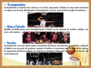  En suspensión:
Lanzamiento a canasta tras elevarse en el aire, apoyando el balón en una mano mientras
se sujeta con la otra, finalizando el lanzamiento con un característico golpe de muñeca.
 Mate o Volcada:
Similar al doble paso, pero introduciendo el balón en la canasta de arriba a abajo, con
una o dos manos.
 Gancho:
Lanzamiento con una única mano (extensión del brazo, movimiento ascendente, soltando
el balón con un gesto de muñeca cuando el balón se encuentra por encima de la cabeza,
la trayectoria del brazo dibuja un semi-arco, hombros alineados con el aro), es un tiro de
corta distancia.
 