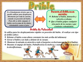 Es el fundamento técnico que se
puedes utilizar para desplazarte
libremente por toda la cancha,
estando en posesión del balón.
Para ello se debe empujar el
balón con la yema de los dedos,
rebotándolo contra el piso.
Drible de Velocidad
Se utiliza para los desplazamientos rápidos en posesión del balón. Al realizar este tipo
de dribles debes:
 Rebotar el balón a una altura constante (no más arriba del abdomen)
 Llevar el balón a un lado y delante de tu cuerpo.
 Mantener la mirada en atención a todo el juego(no exclusivamente hacia el balón).
 Durante el empuje del balón, Palmiflexiona la muñeca y cuando el balón se acerca
la dorsiflexionas.
Durante el drible no se
permite:
 Rebotar el balón, detenerlo y
volverlo a rebotar.
 Que el balón golpee cualquier
otra parte de tu cuerpo y que
continúes rebotándolo.
 