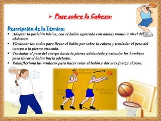 Pase sobre la Cabeza:
Descripción de la Técnica:
 Adoptar la posición básica, con el balón agarrado con ambas manos a nivel del
abdomen.
 Flexionar los codos para llevar el balón por sobre la cabeza y trasladar el peso del
cuerpo a la pierna atrasada.
 Trasladar el peso del cuerpo hacia la pierna adelantada y extender los hombros
para llevar el balón hacia adelante.
 Palmiflexiona las muñecas para hacer rotar el balón y dar más fuerza al pase.
 