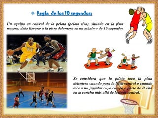  Regla de los 10 segundos:
Un equipo en control de la pelota (pelota viva), situado en la pista
trasera, debe llevarlo a la pista delantera en un máximo de 10 segundos
.
Se considera que la pelota toca la pista
delantera cuando pasa la línea central o cuando
toca a un jugador cuyo cuerpo o parte de él está
en la cancha más allá de la línea central.
 