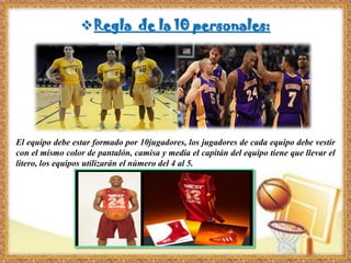 Regla de la 10 personales:
El equipo debe estar formado por 10jugadores, los jugadores de cada equipo debe vestir
con el mismo color de pantalón, camisa y media el capitán del equipo tiene que llevar el
litero, los equipos utilizarán el número del 4 al 5.
 