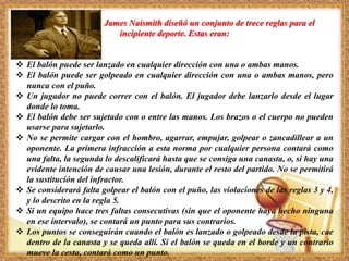 James Naismith diseñó un conjunto de trece reglas para el
incipiente deporte. Estas eran:
 El balón puede ser lanzado en cualquier dirección con una o ambas manos.
 El balón puede ser golpeado en cualquier dirección con una o ambas manos, pero
nunca con el puño.
 Un jugador no puede correr con el balón. El jugador debe lanzarlo desde el lugar
donde lo toma.
 El balón debe ser sujetado con o entre las manos. Los brazos o el cuerpo no pueden
usarse para sujetarlo.
 No se permite cargar con el hombro, agarrar, empujar, golpear o zancadillear a un
oponente. La primera infracción a esta norma por cualquier persona contará como
una falta, la segunda lo descalificará hasta que se consiga una canasta, o, si hay una
evidente intención de causar una lesión, durante el resto del partido. No se permitirá
la sustitución del infractor.
 Se considerará falta golpear el balón con el puño, las violaciones de las reglas 3 y 4,
y lo descrito en la regla 5.
 Si un equipo hace tres faltas consecutivas (sin que el oponente haya hecho ninguna
en ese intervalo), se contará un punto para sus contrarios.
 Los puntos se conseguirán cuando el balón es lanzado o golpeado desde la pista, cae
dentro de la canasta y se queda allí. Si el balón se queda en el borde y un contrario
mueve la cesta, contará como un punto.
 