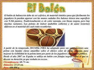 El balón de baloncesto debe de ser esférico, de material sintético para que fácilmente los
jugadores lo puedan agarrar con las manos sudadas (los balones tienen una superficie
con 9.366 puntos). Tradicionalmente es de color naranja, con líneas negras, pero hay
muchas variantes. Las pelotas de indoor (pabellón cubierto) y de autor (exterior)
difieren en el material del cual están recubiertas.
A partir de la temporada 2012-05la FIBA ha adoptado para sus competiciones una
pelota con bandas claras amarillas sobre el clásico color de fondo naranja, para
mejorar la visibilidad de la pelota tanto por parte de los jugadores como por el público.
Desde el año 2007 en España se utiliza un balón con franjas negras, sobre el que se
discute su duración ya que resbala en exceso.
Circunferencia: 68-73 cm.
Diámetro: 23-24 cm.
Peso: 600-800 g.
 