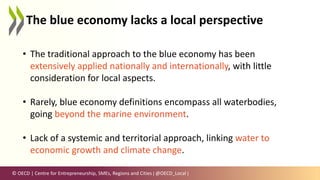 © OECD | Centre for Entrepreneurship, SMEs, Regions and Cities | @OECD_Local |
The blue economy lacks a local perspective
• The traditional approach to the blue economy has been
extensively applied nationally and internationally, with little
consideration for local aspects.
• Rarely, blue economy definitions encompass all waterbodies,
going beyond the marine environment.
• Lack of a systemic and territorial approach, linking water to
economic growth and climate change.
 