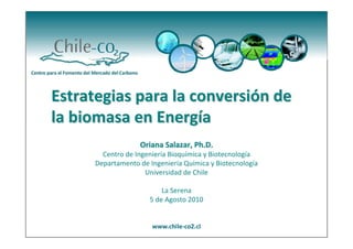 Estrategias para la conversión de 
la biomasa en Energía
                   Oriana Salazar, Ph.D.
        Centro de Ingeniería Bioquímica y Biotecnología
      Departamento de Ingeniería Química y Biotecnología
                     Universidad de Chile

                          La Serena 
                      5 de Agosto 2010
 