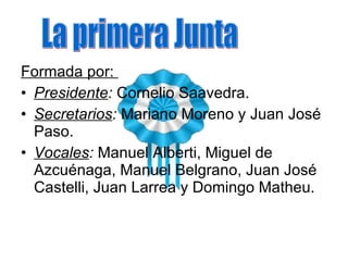 Formada por:  Presidente :  Cornelio Saavedra. Secretarios :  Mariano Moreno y Juan José Paso. Vocales :  Manuel Alberti, Miguel de Azcuénaga, Manuel Belgrano, Juan José Castelli, Juan Larrea y Domingo Matheu. La primera Junta 