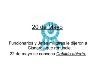 20 de Mayo Funcionarios y Jefes militares le dijeron a Cisneros que renuncie. 22 de mayo se convoca  Cabildo abierto. 