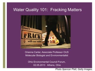 Water Quality 101: Fracking Matters




   +

       Orianna Carter, Associate Professor OUS
       Molecular Biologist and Environmentalist

         Ohio Environmental Council Forum,
              02.05.2013 Athens, Ohio
                                  Photo Spencer Platt, Getty Images.
 