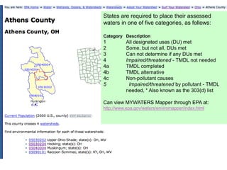 States are required to place their assessed
waters in one of five categories, as follows:

Category Description
1          All designated uses (DU) met
2          Some, but not all, DUs met
3          Can not determine if any DUs met
4          Impaired/threatened - TMDL not needed
4a         TMDL completed
4b         TMDL alternative
4c         Non-pollutant causes
5           Impaired/threatened by pollutant - TMDL
           needed, * Also known as the 303(d) list

Can view MYWATERS Mapper through EPA at:
http://www.epa.gov/waters/enviromapper/index.html
 
