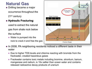 + Natural Gas
    Drilling became a major
     occurrence throughout the
     21st century
    Hydraulic Fracturing:
     used to extract the natural
     gas from shale rock below
     the surface
        Water is pumped into the
         rock to crack it and free the gas

    In 2008, PA neighboring residents noticed a different taste in their
     water
        Due to higher TDS levels and chlorine reacting with bromide from the
         frackwater, created hazardous gases
        Frackwater contains toxic metals including bromine, strontium, barium,
         manganese and radium, is 10x saltier than ocean water and contains
         released radioactive decay products of uranium
 