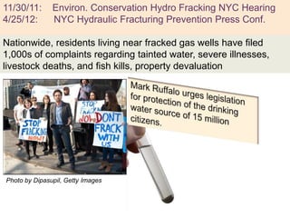 11/30/11:      Environ. Conservation Hydro Fracking NYC Hearing
 +
4/25/12:       NYC Hydraulic Fracturing Prevention Press Conf.

Nationwide, residents living near fracked gas wells have filed
1,000s of complaints regarding tainted water, severe illnesses,
livestock deaths, and fish kills, property devaluation




Photo by Dipasupil, Getty Images
 