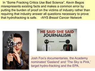 In ―Some Fracking Critics Use Bad Science‖, Kevin Begos
 +
misrepresents existing facts and makes a common error by
putting the burden of proof on the victims of industry rather than
requiring that industry answer all questions necessary to prove
that hydrofracking is safe. -NYS Breast Cancer Network




                      Josh Fox‘s documentaries, the Academy
                      nominated 'Gasland‘ and ‗The Sky is Pink,‘
                      target hydro-fracking and the EPA.
 