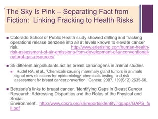 +The Sky Is Pink – Separating Fact from
Fiction: Linking Fracking to Health Risks

   Colorado School of Public Health study showed drilling and fracking
    operations release benzene into air at levels known to elevate cancer
    risk.                         http://www.erierising.com/human-health-
    risk-assessment-of-air-emissions-from-development-of-unconventional-
    natural-gas-resources/

   35 different air pollutants act as breast carcinogens in animal studies
        Rudel RA, et al., ‗Chemicals causing mammary gland tumors in animals
        signal new directions for epidemiology, chemicals testing, and risk
        assessment for breast cancer prevention.‘ Cancer. 2007, 109(S12):2635-66.

   Benzene‘s links to breast cancer, ‗Identifying Gaps in Breast Cancer
    Research: Addressing Disparities and the Roles of the Physical and
    Social
    Environment‘. http://www.cbcrp.org/sri/reports/identifyinggaps/GAPS_fu
    ll.pdf
 