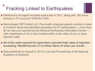 +
      Fracking Linked to Earthquakes
   Oklahoma‘s strongest recorded quake was in 2011, along with 180 minor
    tremors in TX occurred 10/08 thru 5/09.

   Seismologist Cliff Frohlich at U Tex-Austin analyzed seismic activity in shale
    in northern Texas and identified epicenters for 67 earthquakes — more than
    8X as many as reported by the National Earthquake Information Center —
    with magnitudes of 3.0 or less located within a few miles of one or more
    injection wells.

   All of the wells nearest the epicenters reported high rates of injection
    exceeding 150,000 barrels (17.6 million liters) of water per month.

   Data published on August 6, 2012 in Journal Proceedings of the National
    Academy of Sciences.
 