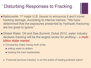 +Disturbing Responses to Fracking

 Nationwide:1st major U.S. insurer to announce it won‘t cover
 fracking damage. According to internal memos, "We have
 determined that the exposures presented by hydraulic fracturing
 are too great to ignore.‖

 Global  Water: Oil and Gas Summit, Dubai 2012, water industry
 declares fracking will be the largest sector for profiting – a multi-
 billion dollar market.
    Companies make money both ends:
      selling water to drillers

      treating the toxic wastewater.



    Financial services industry: in on the action of trading polluted water!
 