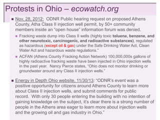 Protests in Ohio – ecowatch.org
+
    Nov. 28, 2012: ODNR Public hearing request on proposed Athens
     County, Atha Class II injection well permit, by 50+ community
     members inside an ―open house‖ information forum was denied.
        Fracking waste dump into Class II wells (highly toxic toluene, benzene, and
         other neurotoxic, carcinogenic, and radioactive substances), regulated
         as hazardous (except oil & gas) under the Safe Drinking Water Act, Clean
         Water Act and hazardous waste regulations.‖
        ACFAN (Athens County Fracking Action Network) 100,000,000s gallons of
         highly radioactive fracking waste have been injected in Ohio injection wells
         in the past year. Nancy Pierce states, ―Ohio does not monitor drinking or
         groundwater around any Class II injection wells.‖

    Energy in Depth Ohio website, 11/30/13: ―ODNR‘s event was a
     positive opportunity for citizens around Athens County to learn more
     about Class II injection wells, and submit comments for public
     record. With only 30 people entering the building with no intention of
     gaining knowledge on the subject, it‘s clear there is a strong number of
     people in the Athens area eager to learn more about injection wells
     and the growing oil and gas industry in Ohio.‖
 