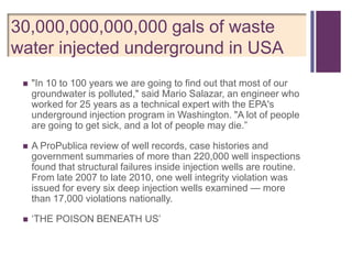 +
30,000,000,000,000 gals of waste
water injected underground in USA
    "In 10 to 100 years we are going to find out that most of our
     groundwater is polluted," said Mario Salazar, an engineer who
     worked for 25 years as a technical expert with the EPA's
     underground injection program in Washington. "A lot of people
     are going to get sick, and a lot of people may die.‖

    A ProPublica review of well records, case histories and
     government summaries of more than 220,000 well inspections
     found that structural failures inside injection wells are routine.
     From late 2007 to late 2010, one well integrity violation was
     issued for every six deep injection wells examined — more
     than 17,000 violations nationally.

    ‗THE POISON BENEATH US‘
 