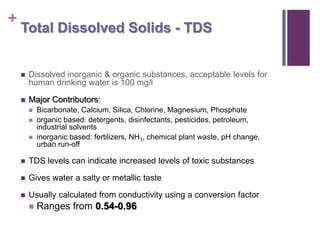 +
    Total Dissolved Solids - TDS


       Dissolved inorganic & organic substances, acceptable levels for
        human drinking water is 100 mg/l

       Major Contributors:
           Bicarbonate, Calcium, Silica, Chlorine, Magnesium, Phosphate
           organic based: detergents, disinfectants, pesticides, petroleum,
            industrial solvents
           inorganic based: fertilizers, NH3, chemical plant waste, pH change,
            urban run-off

       TDS levels can indicate increased levels of toxic substances

       Gives water a salty or metallic taste

       Usually calculated from conductivity using a conversion factor
           Ranges from 0.54-0.96
 