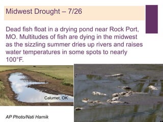 +
Midwest Drought – 7/26

Dead fish float in a drying pond near Rock Port,
MO. Multitudes of fish are dying in the midwest
as the sizzling summer dries up rivers and raises
water temperatures in some spots to nearly
100°F.




                  Calumet, OK



AP Photo/Nati Harnik
 