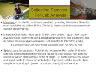 +
                              Collecting Samples
                               For Lab Analysis
   Microbes - Use sterile containers provided by testing laboratory. Samples
    must reach the lab within 36 hrs. Do not to rinse containers because most
    contain preservatives.

   Minerals/Chemicals - Run tap 5-10 min, then collect 1 quart ―raw‖ water
    (bypass water treatment) using scrubbed (phosphate-free detergent) and
    3x rinsed plastic or glass container. Get samples to lab within 2 wks.
          If testing corrosion, let water stand overnight, don‘t run for 5-10 min.

   Special care for organics - Volatile, do not aerate. Run water 5-10 min,
    carefully collect from partially closed faucet in slow steady, non-aerated
    stream of water. Hold sample bottle at angle. Fill bottle completely, cover,
    and invert bottle to check for air bubbles. If present, retake sample. Take
    sample to laboratory in person or use an overnight mail service.
 