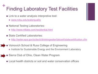 +
    Finding Laboratory Test Facilities
       Link to a water analysis interpretive tool:
           www.ndsu.edu/waterquality

       National Testing Laboratories:
           http://www.ntllabs.com/residential.html

       State Certified Laboratories:
           http://water.epa.gov/scitech/drinkingwater/labcert/statecertification.cfm

       Voinovich School & Russ College of Engineering
           Institute for Sustainable Energy and the Environment Laboratory

       Sierra Club of Ohio, Clean Water Program

       Local health districts or soil and water conservation offices
 