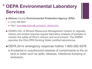 + OEPA Environmental Laboratory
  Services
    Athens County Environmental Protection Agency (EPA)
        (740) 385-8501
        http:// www.epa.state.oh.us/sedo/x_athens.htm.

    ODNR‘s Div. of Mineral Resources Management mission to regulate,
     restore and protect requires regular laboratory analysis of samples to
     monitor the safety of Ohio's citizens and environment. The DMRM
     operates the Ohio EPA Drinking Water certified laboratories.

  OEPA 24-hr         emergency response hotline 1-800-282-9378
        Accidental or unauthorized releases of contaminants to the air,
         land or water such as spills, releases, intentional dumping or
         emissions.
 