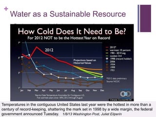 +
     Water as a Sustainable Resource
        Fresh water is needed for human consumption, crop irrigation,
         animal stock and forestry

        Communities bear the burden of water contamination clean up,
         which costs many millions of taxpayer dollars.

        Understaffed EPA struggles to resolve toxic waste seepage at
         30,000 superfund sites which threaten our water supply

        Limited supply with the nation‘s aquifers being depleted in some
         areas by overuse

        Climate Change

        None of these problems are addressed by the gas industry which
         will be exacerbating each critical status



Temperatures in the contiguous United States last year were the hottest in more than a
century of record-keeping, shattering the mark set in 1998 by a wide margin, the federal
government announced Tuesday. 1/8/13 Washington Post, Juliet Eilperin
 