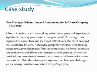 Case study
New Manager Orientation and Assessment for Software Company
Challenge
A North American social networking software company had experienced
significant company growth over a one-year period. To manage their
expanded customer base and increased call volumes, the client enlarged
their workforce by 100%. Although a comprehensive two-week training
program was provided to new front-line employees, no formal corporate
orientation was available to new managers and executives. Orientation
provided was inconsistent between departments and in some instances
non-existent. Over the subsequent two years, the client was challenged
with a management turnover rate of over 50% per year.

 