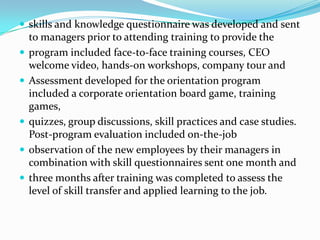  skills and knowledge questionnaire was developed and sent







to managers prior to attending training to provide the
program included face-to-face training courses, CEO
welcome video, hands-on workshops, company tour and
Assessment developed for the orientation program
included a corporate orientation board game, training
games,
quizzes, group discussions, skill practices and case studies.
Post-program evaluation included on-the-job
observation of the new employees by their managers in
combination with skill questionnaires sent one month and
three months after training was completed to assess the
level of skill transfer and applied learning to the job.

 