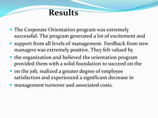 Results
 The Corporate Orientation program was extremely






successful. The program generated a lot of excitement and
support from all levels of management. Feedback from new
managers was extremely positive. They felt valued by
the organization and believed the orientation program
provided them with a solid foundation to succeed on the
on the job, realized a greater degree of employee
satisfaction and experienced a significant decrease in
management turnover and associated costs.

 