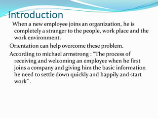 Introduction
When a new employee joins an organization, he is
completely a stranger to the people, work place and the
work environment.
Orientation can help overcome these problem.
According to michael armstrong : “The process of
receiving and welcoming an employee when he first
joins a company and giving him the basic information
he need to settle down quickly and happily and start
work” .

 