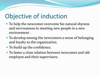 Objective of induction
 To help the newcomer overcome his natural shyness

and nervousness in meeting new people in a new
environment .
 To develop among the newcomers a sense of belonging
and loyalty to the organization.
 To build up the confidence.
 To faster a close relation between newcomer and old
employee and their supervisors.

 