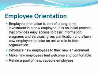 Employee Orientation
 Employee orientation is part of a long-term

investment in a new employee. It is an initial process
that provides easy access to basic information,
programs and services, gives clarification and allows
new employees to take an active role in their
organization.
 Introduce new employees to their new environment
 Make new employees feel welcome and comfortable
 Retain a pool of new, capable employees

 