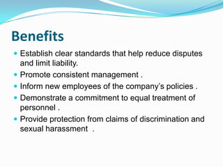 Benefits
 Establish clear standards that help reduce disputes






and limit liability.
Promote consistent management .
Inform new employees of the company’s policies .
Demonstrate a commitment to equal treatment of
personnel .
Provide protection from claims of discrimination and
sexual harassment .

 