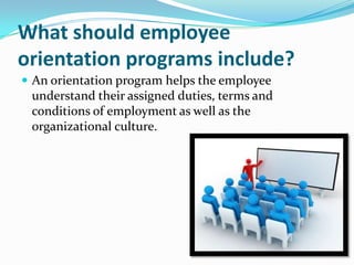 What should employee
orientation programs include?
 An orientation program helps the employee

understand their assigned duties, terms and
conditions of employment as well as the
organizational culture.

 