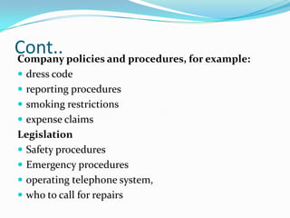 Cont.. policies and procedures, for example:
Company
 dress code
 reporting procedures
 smoking restrictions
 expense claims

Legislation
 Safety procedures
 Emergency procedures
 operating telephone system,
 who to call for repairs

 