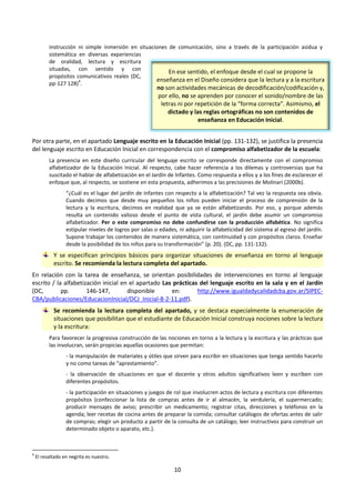 10
instrucción ni simple inmersión en situaciones de comunicación, sino a través de la participación asidua y
sistemática en diversas experiencias
de oralidad, lectura y escritura
situadas, con sentido y con
propósitos comunicativos reales (DC,
pp-127 128)
4
.
Por otra parte, en el apartado Lenguaje escrito en la Educación Inicial (pp. 131-132), se justifica la presencia
del lenguaje escrito en Educación Inicial en correspondencia con el compromiso alfabetizador de la escuela:
La presencia en este diseño curricular del lenguaje escrito se corresponde directamente con el compromiso
alfabetizador de la Educación Inicial. Al respecto, cabe hacer referencia a los dilemas y controversias que ha
suscitado el hablar de alfabetización en el Jardín de Infantes. Como respuesta a ellos y a los fines de esclarecer el
enfoque que, al respecto, se sostiene en esta propuesta, adherimos a las precisiones de Molinari (2000b).
“¿Cuál es el lugar del jardín de infantes con respecto a la alfabetización? Tal vez la respuesta sea obvia.
Cuando decimos que desde muy pequeños los niños pueden iniciar el proceso de comprensión de la
lectura y la escritura, decimos en realidad que ya se están alfabetizando. Por eso, y porque además
resulta un contenido valioso desde el punto de vista cultural, el jardín debe asumir un compromiso
alfabetizador. Per o este compromiso no debe confundirse con la producción alfabética. No significa
estipular niveles de logros por salas o edades, ni adquirir la alfabeticidad del sistema al egreso del jardín.
Supone trabajar los contenidos de manera sistemática, con continuidad y con propósitos claros. Enseñar
desde la posibilidad de los niños para su transformación” (p. 20). (DC, pp. 131-132).
Y se especifican principios básicos para organizar situaciones de enseñanza en torno al lenguaje
escrito. Se recomienda la lectura completa del apartado.
En relación con la tarea de enseñanza, se orientan posibilidades de intervenciones en torno al lenguaje
escrito / la alfabetización inicial en el apartado Las prácticas del lenguaje escrito en la sala y en el Jardín
(DC, pp. 146-147, disponible en: http://www.igualdadycalidadcba.gov.ar/SIPEC-
CBA/publicaciones/EducacionInicial/DCJ_Inicial-8-2-11.pdf).
Se recomienda la lectura completa del apartado, y se destaca especialmente la enumeración de
situaciones que posibilitan que el estudiante de Educación Inicial construya nociones sobre la lectura
y la escritura:
Para favorecer la progresiva construcción de las nociones en torno a la lectura y la escritura y las prácticas que
las involucran, serán propicias aquellas ocasiones que permitan:
- la manipulación de materiales y útiles que sirven para escribir en situaciones que tenga sentido hacerlo
y no como tareas de “aprestamiento”.
- la observación de situaciones en que el docente y otros adultos significativos leen y escriben con
diferentes propósitos.
- la participación en situaciones y juegos de rol que involucren actos de lectura y escritura con diferentes
propósitos (confeccionar la lista de compras antes de ir al almacén, la verdulería, el supermercado;
producir mensajes de aviso; prescribir un medicamento; registrar citas, direcciones y teléfonos en la
agenda; leer recetas de cocina antes de preparar la comida; consultar catálogos de ofertas antes de salir
de compras; elegir un producto a partir de la consulta de un catálogo; leer instructivos para construir un
determinado objeto o aparato, etc.).
4
El resaltado en negrita es nuestro.
En ese sentido, el enfoque desde el cual se propone la
enseñanza en el Diseño considera que la lectura y a la escritura
no son actividades mecánicas de decodificación/codificación y,
por ello, no se aprenden por conocer el sonido/nombre de las
letras ni por repetición de la “forma correcta”. Asimismo, el
dictado y las reglas ortográficas no son contenidos de
enseñanza en Educación Inicial.
 