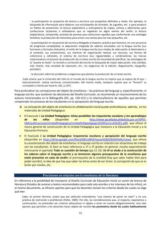 11
- la participación en proyectos de lectura y escritura con propósitos definidos y reales. Por ejemplo, la
búsqueda de información para elaborar una enciclopedia de animales, de juguetes, etc. o para producir
un folleto de prevención; la lectura exploratoria y anticipatoria de coplas, colmos y adivinanzas para
confeccionar tarjetones o señaladores que se regalarán en algún evento del Jardín; la lectura
(exploratoria, compartida, asistida) de poemas para seleccionar aquéllos que conformarán una antología
temática; la producción de historietas para armar una revista para los más pequeños, etc.
- la participación en situaciones de escritura delegada al maestro, práctica que favorece, en una secuencia
de progresiva complejidad, la adquisición integrada de saberes vinculados con la lengua escrita (sus
funciones y formatos textuales), el estilo de la lengua escrita (sus modos de adecuación al destinatario y
al contexto, sus convenciones, sus maneras de organización textual, sus recursos, sus formas de
coherencia y cohesión), el sistema de escritura (sus regularidades y combinatorias; las marcas
notacionales) y el proceso de producción de un texto escrito (la necesidad de planificar; las estrategias de
la “puesta en texto”; la revisión y corrección del escrito en búsqueda de mayor adecuación, más claridad,
más interés, más variedad de expresión, etc.; las exigencias de la edición: diagramación, tipografía,
portador).
- la discusión sobre los problemas y exigencias que plantea la producción de un texto escrito.
Cabe aclarar que la inmersión del niño en el mundo de la lengua escrita no implica que se espere de él que –
necesariamente- realice escrituras convencionales. Del mismo modo, tampoco supone que se “frenará” su
curiosidad o interés por hacerlo. (DC, p.147).
Para profundizar las concepciones del objeto de enseñanza – las prácticas del lenguaje y, específicamente, el
lenguaje escrito- que sostienen las decisiones del Diseño Curricular, se recomienda un reconocimiento de los
autores mencionados en la Bibliografía (DC, pp. 150-151) y la relectura/lectura de aquellos que permitan
comprender los procesos de los estudiantes en la apropiación del lenguaje escrito.
La concepción del objeto de enseñanza en alfabetización inicial puede profundizarse, además, en los
materiales de Unidad Pedagógica:
 El Fascículo 1 La Unidad Pedagógica: Cómo posibilitar las trayectorias escolares y los aprendizajes
de los niños (disponible en http://www.igualdadycalidadcba.gov.ar/SIPEC-
CBA/publicaciones/UnidadPedagogica/Unidad%20pedagogica%20Fasciculo%201.pdf), que ofrece el
marco general de construcción de la Unidad Pedagógica que involucra a la Educación Inicial y a la
Educación Primaria.
 El Fascículo 2 La Unidad Pedagógica: trayectorias escolares y apropiación del lenguaje escrito
(disponible en https://drive.google.com/file/d/0B1cdKfdj7xxsamQ3bEN2blFHdXc/view), que ofrece
la caracterización del objeto de enseñanza: el lenguaje escrito en relación con situaciones de trabajo
con los estudiantes. Si bien se hace referencia a 1º y 2º grados en general, resulta especialmente
interesante el apartado Todo es cuestión de tiempo (pp.11-12). En él se alude a la construcción de
los saberes sobre el lenguaje escrito y se tensionan algunos presupuestos de la enseñanza que
están presentes en salas de Jardín: el prerrequisito de la oralidad (hay que saber hablar bien para
poder escribir), la idea de que hay que saber las letras antes de ser lector, la concepción de que se es
lector por niveles, etc.
Precisiones en relación con la enseñanza de la literatura
En referencia a la posibilidad de incorporar al Diseño Curricular de Educación inicial un canon de lectura de
literatura (listados de autores y textos recomendados para cada sala acordes a los intereses de los niños), en
el mismo documento, se ofrecen aportes para que los docentes revisen los criterios desde los cuales se elige
qué leer:
Cabe, en primer término, acotar que por selección entendemos “una manera de poner en valor” y no una
práctica de restricción o prohibición (Patte, 1983). Por ello, las consideraciones que, al respecto, exponemos a
continuación, no pretenden ser criterios exhaustivos ni rígidos a tener en cuenta obligatoriamente, sino sólo
aportes que permitan a los docentes hacer objeto de revisión los parámetros desde los cuales habitualmente
 