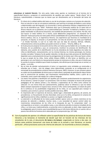 12
seleccionan el material literario. Por otra parte, todos estos aportes se mantienen en el terreno de la
especificidad literaria y proponen el cuestionamiento de aquéllos que suelen operar “desde afuera” de la
literatura, subordinándola a intereses que no tienen que ver directamente con la formación del lector de
literatura.
 El criterio de la calidad estética del texto es uno de los principios rectores en el proceso de selección.
Pero se trata de no caer en una postura esteticista, que restrinja el concepto de belleza a unos ciertos
y determinados usos del lenguaje o la circunscriba a ciertos parámetros elitistas y hegemónicos de lo
que ha de entenderse por “bello”. Podríamos decir que la dimensión estética de un texto está en
directa relación con su polisemia, con su potencialidad para “extrañar” lo habitual y cotidiano, con su
poder movilizador no sólo de las emociones, sino también del pensamiento y los valores. Por ello, más
que buscar un texto estético en sí mismo, quizá debiéramos preguntarnos –al momento de la
selección- hasta qué punto ese texto podrá ofrecer posibilidades de lo que Rosenblat (1995) llama una
lectura estética, esto es, la experiencia literaria, una experiencia que favorezca la movilidad de la
sensación, el impulso, la emoción y el pensamiento. Se trata de encontrar ese texto que habilitará
“…la mirada fascinada, la cual no es nada más que ese dejo de sorpresa, disfrute, reflexión,
interpretaciones y lecturas posibles que puede construir un lector…” (Puerta, 2000, p. 4).
 Se ha de procurar propiciar el encuentro de los niños con textos que les hablen de sus mundos, de sus
fantasías, de sus problemas y que, en consecuencia, movilicen los procesos de identificación. No
obstante, esta cuestión de la identificación no ha de entenderse de modo dogmático (no todos los
niños se identificarán, necesariamente, con los mismas historias, los mismos personajes, los mismos
mundos narrados). Tampoco ha de quedar reducida a la idea de que tales procesos de identificación
dependen pura y exclusivamente de que los protagonistas de los textos sean niños que hacen y dicen
lo que es propio de los niños. Como señala Silveyra (2002), el niño lector se identifica con un
personaje o con una historia no necesariamente porque se reconozca en ellos, sino por el interés que
le suscita el universo simbólico que el texto le propone, más allá de que el personaje sea un animal, un
adulto… o un niño.
 No se trata de atender exclusivamente al tema o al argumento como entidades ya construidas y
ofrecidas por el texto , sino de indagar cómo determinado contenido se va configurando en el
entramado de procedimientos artísticos-literarios (Carranza, 2007). Entonces, lo que conviene valorar
es cuáles son las posibilidades de lectura que un texto ofrece, qué grado de participación deja al lector
para la construcción de sentidos, qué movimientos interpretativos habilita, tanto a partir de su
contenido, como a partir del trabajo con y sobre el lenguaje.
 Los textos más potentes y desafiantes son aquéllos que cuestionan productivamente las experiencias
de los lectores y “ponen en jaque” sus previsiones. Esto nos lleva a interpelar el alcance del principio
pedagógico de los saberes previos y los intereses y expectativas de los niños como criterios de
selección. En una misma línea de cuestionamiento, podemos ubicar la referencia a que los textos
deben siempre representar el espacio local, cercano al niño. Como contrapartida, se trataría de partir
de la confianza en las posibilidades imaginativas de los niños, en sus capacidad para manejar lo
novedoso, para construir y pensar mundos posibles (Carranza, 2007).
 Es importante abrir el repertorio de lecturas, dando lugar a diversidad de géneros, de autores, de
procedencias. La frecuentación de esta diversidad, como ya se ha dicho, enriquecerá el universo de
significaciones de los niños y habilitará su acceso a un legado multicultural.
 La extensión o la dificultad de los textos puede también operar como un criterio restrictivo en los
procesos de selección y obedece, muchas veces, a una necesidad de ejercer control sobre los
movimientos interpretativos de los niños en la búsqueda de que “lo comprendan todo”. La
contrapartida es no temer a una palabra nueva, a una referencia extraña al universo inmediato de los
niños, a un tema que, tradicionalmente, se prescribe como no adecuado; es decir, dejar espacio para
la ambigüedad, para lo incierto, para la posibilidad de que el niño lector disfrute de un cuento o de un
poema más allá de las fronteras de lo abarcable por la comprensión (pp. 147-148).
Con el propósito de aportar a la reflexión sobre la especificidad de las prácticas de lectura de textos
literarios y las tensiones al momento de decidir qué leer en función de los intereses de los
estudiantes de la sala, el documento En torno a la lectura –organizado en torno a dos ejes: La
lectura como práctica transversal: una tarea de todos en la escuela y Leer literatura, un asunto
particular-, ofrece precisiones acerca de criterios de selección. Se recomienda su lectura completa.
 