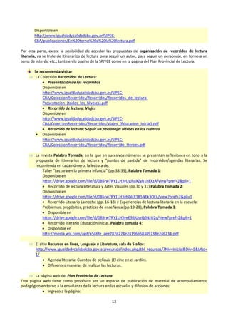 13
Disponible en
http://www.igualdadycalidadcba.gov.ar/SIPEC-
CBA/publicaciones/En%20torno%20a%20la%20lectura.pdf
Por otra parte, existe la posibilidad de acceder las propuestas de organización de recorridos de lectura
literaria, ya se trate de itinerarios de lectura para seguir un autor, para seguir un personaje, en torno a un
tema de interés, etc.; tanto en la página de la SPIYCE como en la página del Plan Provincial de Lectura.
Se recomienda visitar:
 La Colección Recorridos de Lectura:
 Presentación de los recorridos
Disponible en
http://www.igualdadycalidadcba.gov.ar/SIPEC-
CBA/ColeccionRecorridos/Recorridos/Recorridos_de_lectura-
Presentacion_(todos_los_Niveles).pdf
 Recorrido de lectura: Viajes
Disponible en
http://www.igualdadycalidadcba.gov.ar/SIPEC-
CBA/ColeccionRecorridos/Recorridos/Viajes_(Educacion_Inicial).pdf
 Recorrido de lectura: Seguir un personaje: Héroes en los cuentos
 Disponible en
http://www.igualdadycalidadcba.gov.ar/SIPEC-
CBA/ColeccionRecorridos/Recorridos/Recorrido_Heroes.pdf
 La revista Palabra Tomada, en la que en sucesivos números se presentan reflexiones en tono a la
propuesta de itinerarios de lectura y “puntos de partida” de recorridos/agendas literarias. Se
recomienda en cada número, la lectura de:
Taller “Lectura en la primera infancia” (pp.38-39), Palabra Tomada 1:
Disponible en
https://drive.google.com/file/d/0B5rw7RY1LH3yUzJhaXZyb1hEXzA/view?pref=2&pli=1
 Recorrido de lectura Literatura y Artes Visuales (pp.30 y 31) Palabra Tomada 2:
Disponible en
https://drive.google.com/file/d/0B5rw7RY1LH3yblNxX1B5NEk3OEk/view?pref=2&pli=1
 Recorrido Literario La noche (pp. 16-18) y Experiencias de lectura literaria en la escuela:
Problemas, propósitos, prácticas de enseñanza (pp.19-28), Palabra Tomada 3:
 Disponible en
https://drive.google.com/file/d/0B5rw7RY1LH3yeE9jbUszQ0NzU2c/view?pref=2&pli=1
 Recorrido literario Educación Inicial. Palabra tomada 4:
 Disponible en
http://media.wix.com/ugd/a546fe_aee787d274e24196b58389738e246234.pdf
 El sitio Recursos en línea, Lenguaje y Literatura, sala de 5 años:
http://www.igualdadycalidadcba.gov.ar/recursos/index.php/tbl_recursos/?Niv=Inicial&Div=5&Mat=
1/
 Agenda literaria: Cuentos de película (El cine en el Jardín).
 Diferentes maneras de realizar las lecturas.
 La página web del Plan Provincial de Lectura
Esta página web tiene como propósito ser un espacio de publicación de material de acompañamiento
pedagógico en torno a la enseñanza de la lectura en las escuelas y difusión de acciones:
 Ingreso a la página:
 