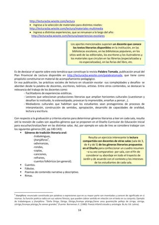 14
http://lecturacba.wixsite.com/lectura
 Ingreso a la selección de materiales para distintos niveles:
http://lecturacba.wixsite.com/lectura/materiales-multimedia
 Ingreso a distintas experiencias, que se renuevan a lo largo del año:
http://lecturacba.wixsite.com/lectura/experiencias-escolares
Es de destacar el aporte sobre esta temática que constituye la revista Palabra Tomada, publicación anual del
Plan Provincial de Lectura disponible en http://lecturacba.wixsite.com/palabratomada, que tiene como
propósito constituirse en material de acompañamiento pedagógico.
En esa publicación, las prácticas sociales de lectura en situación escolar -sus complejidades y desafíos- se
abordan desde la palabra de docentes, escritores, teóricos, artistas. Entre otros contenidos, se destacan la
relevancia del trabajo de los docentes como:
- Facilitadores de experiencias estéticas.
- Lectores que seleccionan producciones literarias que amplían horizontes culturales (cuestionan y
desafían lo instituido, lo estereotipado; provocan lo imprevisible, enseñan a pensar…).
- Mediadores culturales que habilitan que los estudiantes sean protagonistas de procesos de
interpretación, construcción de sentidos, apropiación, desarrollo de capacidades de oralidad,
lectura y escritura.
Con respecto a la graduación y criterios etarios para determinar géneros literarios a leer en cada sala, resulta
útil la revisión de cuáles son aquellos géneros que se proponen en el Diseño Curricular de Educación Inicial
para escuchar/oralizar/leer en las distintas salas. Así, por ejemplo en sala de tres se considera trabajar con
los siguientes géneros (DC, pp.140-143):
 Géneros de tradición literaria oral:
-trabalenguas,
-jitanjáforas5
,
-adivinanzas,
-rondas,
-coplas,
-canciones,
-refranes,
-cuentos folkóricos (en general).
 Cuentos.
 Fábulas.
 Poemas de contenido narrativo y descriptivo.
 Rimas.
5
Jitanjáfora: enunciado constituido por palabras o expresiones que en su mayor parte son inventadas y carecen de significado en sí
mismas. Su función poética radica en sus valores fónicos, que pueden cobrar sentido en relación con el texto en su conjunto. Ejemplo
de trabalenguas y jitanjáfora: “Doña Díriga, Dáriga, Dóriga,/trompa pitáriga,/tiene unos guantes/de pellejo de zírriga, zárriga,
zórriga,/trompa pitáriga,/le vienen grandes” (Fuente: Borneman, E. (1980): Poesía infantil estudio y antología. Bs.As: Ed. Latina).
Los aportes mencionados suponen un docente que conoce
los textos literarios disponibles en la institución, en las
bibliotecas escolares, en las bibliotecas populares, en los
sitios web de las editoriales, los escritores y los ilustradores y
los materiales que circulan en las librerías (especializadas y
no especializadas), en las ferias del libro, etc.
Resulta un ejercicio interesante la lectura
compartida con docentes de otras salas (sala de 3,
de 4 y de 5) de los géneros literarios propuestos
en el Diseño para confeccionar un cuadro resumen
–a su vez comparativo- por sala, con el fin de
considerar su abordaje en todo el trayecto de
Jardín y de acuerdo con el contexto y los intereses
de los estudiantes de cada sala.
 