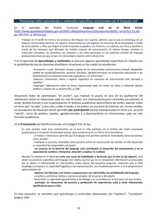 15
Precisiones sobre aprendizajes y contenidos específicos relacionados con el lenguaje oral
En el apartado del Diseño Curricular Lenguaje oral en el Nivel Inicial,
(http://www.igualdadycalidadcba.gov.ar/SIPEC-CBA/publicaciones/EducacionInicial/DCJ_Inicial-8-2-11.pdf,
pp.130-131), se afirma que:
Trabajar en el Jardín en torno a las prácticas de lenguaje oral supone, además, que la sala se constituya en un
espacio comunicativo extenso. Un espacio comunicativo al cual ingresan los discursos de la comunidad, a través
de otros adultos y niños que llegan al Jardín trayendo su palabra, sus historias, sus saberes, sus ritos, y también a
través de los mensajes que difunden los medios masivos de comunicación. Al mismo tiempo, también la
institución educativa, los directivos, los maestros y los niños participan en las prácticas sociales de lenguaje
produciendo discursos que sirven a la comunidad y operan sobre ella (p.131).
Y en el apartado de Aprendizajes y contenidos se precisan algunos aprendizajes específicos en relación con
la posibilidad de que los docentes planifiquen situaciones en las cuales los estudiantes:
-Incorporen y usen “fórmulas sociales propias de los intercambios comunicativos (saludo, despedida,
pedido de ayuda/información, permiso, disculpas, agradecimientos) con progresiva adecuación a los
interlocutores en conversaciones más específicas y en entrevistas.”
-Adecuen “entonación, léxico y registro lingüístico en contextos de comunicación más formales y
reglados.”
-Expongan “información sobre un tema, organizando cada vez mejor sus ideas y utilizando apoyos
gráficos u objetos de su entorno (DC, p.138).
Situaciones todas de aprendizajes “en acción”, que implican la puesta en acto de los quehaceres del
interlocutor activo en situaciones cada vez más formales: con interlocutores poco conocidos y/o externos al
Jardín (ámbito formal) o con la participación en ámbitos académicos dentro/fuera del Jardín: exponer sobre
un tema que “se sabe” a otra sala, a todo el Jardín, a los padres, en una Feria de Ciencias, etc. En ese sentido,
los estudiantes de Educación Inicial aprenden por participación pautas estandarizadas en torno a la escucha
“atenta”, turno de palabra, saludos, agradecimientos y a desempeñarse en interacciones cada vez más
formales académicas.
En la Presentación del Diseño Curricular, en la página 131, se lee:
En este sentido, cada acto comunicativo en el cual el niño participa en el ámbito del Jardín trasciende
ampliamente la condición de actividad escolar, para constituirse en un hecho de conocimiento:
- al hablar e interactuar aprende que el lenguaje oral permite satisfacer necesidades tanto personales
como sociales.
- mediante la escucha, entendida como proceso activo de construcción de sentido, el niño desarrolla
su capacidad de comprender conceptos.
- los avances en el dominio del lenguaje oral contribuyen al desarrollo del pensamiento y de la
capacidad de nombrar, interpretar, describir y explicar la realidad.
Abordar la oralidad en el Nivel no como una suma de habilidades y destrezas que el niño ha de adquirir, sino
desde las prácticas específicas del lenguaje oral implica asumir que no es receptando información ya procesada
por el adulto ni interviniendo en intercambios orales típicos del esquema pregunta- respuesta que el niño
despliega y enriquece su capacidad lingüística y de representación, sino fundamentalmente si se le proporcionan
oportunidades de:
- explorar con libertad, y sin temor a equivocarse o ser reprendido, las posibilidades del lenguaje;
- escuchar y confrontar relatos y opiniones propios, de los pares y del adulto;
- desarrollar su capacidad argumentativa y de diálogo y su curiosidad por lo que pasa y lo que se dice;
- participar en situaciones de escucha y producción de experiencias auto y socio referenciales
significativas para su vida.
En este encuadre, se considera que aprendizajes y contenidos relacionados con “explorar”, “incorporar”
(página 136):
 