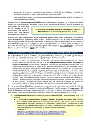 16
-Exploración de relaciones semánticas entre palabras: equivalencia de significado - oposición de
significado - asociación de significados -significado amplio/restringido.
-Incorporación de recursos expresivos en sus enunciados orales (entonación, énfasis, interjecciones,
exclamaciones, onomatopeyas),
se desarrollan en situaciones de participación en conversaciones con sus pares, con el docente, con otros
adultos; en situaciones reales de puesta en acto de los quehaceres del hablante que se apropia de las
posibilidades de significación
de las palabras y de las
posibilidades que brinda la
lengua oral para expresar
emociones, sensaciones, etc.
Por otra parte, cabe tener presente que el aprendizaje “Explicación de hechos, fenómenos y procesos con
ajuste a una estructura organizativa previa” (página 138) prescripto para la sala de 5 años hace referencia a
situaciones planificadas en las cuales, por ejemplo, los estudiantes explican el crecimiento de una semilla, la
transformación del gusano en mariposa, los pasos para confeccionar una comida, cómo se producen las
tormentas de viento y granizo, etc. La estructura previa está dada por la línea cronológica (la sucesión de
hechos, la sucesión de pasos) y lógica que los encadena.
Precisiones sobre aprendizajes y contenidos específicos relacionados con la literatura
En las Orientaciones para la enseñanza, el apartado Literatura en la sala y el Jardín (pp.147-150) se
puntualiza que el texto literario es ocasión de experiencia para disfrutar e imaginar:
Día a día – no como rutina, sino como ritual de encuentro – el cuento o el poema han de llegar al niño a través
de la voz del docente que lee, que le lee, que da de leer. Esta experiencia no sólo le ofrece ocasión para el
disfrute y la imaginación, sino que posibilita también una participación activa - sensible y cognitiva a la vez- en el
mundo que develan las historias. A partir de la lectura, la literatura habrá de constituir la ocasión para el diálogo,
la conversación que habilita la construcción compartida de sentidos y, a veces, también para el silencio que se
suscita después de leer y de escuchar leer y que –contrariamente a lo que solemos creer (y sentir)- no es
ausencia de algo, sino otro modo de significar. Este espacio de diálogo posterior a la escucha (no siempre
obligatorio) no ha de convertirse en una instancia de control de lectura (los alcances de la comprensión), ni se
resuelve con la simple tarea de renarración o reconstrucción de lo leído. Se trata de que los niños puedan
aprender a hacer lo que hacen los lectores: compartir sus construcciones de sentido; expresar sus preferencias,
acuerdos y desacuerdos, gustos y disgustos; plantear interrogantes. Cabe en estos momentos al docente un rol
de lector mediador: un lector que también informa sobre su experiencia de lectura, que propone su
interpretación y la pone en diálogo con otras, que habla sobre los libros y sobre la lectura (DC, p. 148).
En ese sentido, la participación en situaciones de lectura que propicien esta experiencia de disfrute
proporciona oportunidades para que los estudiantes de Educación Inicial se apropien de los quehaceres del
lector de literatura: manifiesten sus opiniones sobre el disfrute o el disgusto ante lo escuchado/leído, sus
valoraciones, sus apreciaciones sobre los personajes y sus actitudes; aprendizajes puestos “en acto”.
Un itinerario de lecturas que ofrece algunas precisiones y posibilidades respecto de este tema es el
siguiente:
 El proyecto El personaje favorito: personajes, héroes y heroínas ¿Cuál te gusta más?, incluido
en la Colección Pensar la enseñanza. Tomar decisiones (pp.5-22). Allí, por una parte, se recortan
aprendizajes y contenidos del campo de conocimiento -Lenguaje oral y de Literatura- que se
relacionan con la expresión del disfrute y se ofrece un itinerario de lectura sobre los héroes de
los cuentos ampliado con respecto al ya mencionado con anterioridad:
Disponible en
http://www.igualdadycalidadcba.gov.ar/SIPEC-CBA/publicaciones/2015-
Docs/PENSAR%20LA%20ENSENANZA%20EDUCACION%20INICIAL.pdf
Se trata de saberes puestos en acto en situación en el Jardín y no
teorizados desde las disciplinas que estudian el Lenguaje.
 