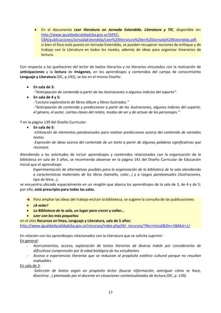 17
 En el documento Leer literatura en Jornada Extendida. Literatura y TIC, disponible en:
http://www.igualdadycalidadcba.gov.ar/SIPEC-
CBA/publicaciones/JornadaExtendida/Leer%20literatura%20en%20Jornada%20Extendida.pdf,
si bien el foco está puesto en Jornada Extendida, se pueden recuperar nociones de enfoque y de
trabajo con la Literatura en todos los niveles, además de ideas para organizar itinerarios de
lectura.
Con respecto a los quehaceres del lector de textos literarios y no literarios vinculados con la realización de
anticipaciones y la lectura de imágenes, en los aprendizajes y contenidos del campo de conocimiento
Lenguaje y Literatura (DC, p.142), se lee en el mismo Diseño:
 En sala de 3:
-“Anticipación de contenido a partir de las ilustraciones o algunos indicios del soporte”.
 En sala de 4 y 5:
-“Lectura exploratoria de libros álbum y libros ilustrados.”
-“Anticipación de contenido y predicciones a partir de las ilustraciones, algunos indicios del soporte,
el género, el autor, ciertas claves del relato, modos de ser y de actuar de los personajes.”
Y en la página 139 del Diseño Curricular:
 En sala de 5:
-Utilización de elementos paratextuales para realizar predicciones acerca del contenido de variados
textos.
-Expresión de ideas acerca del contenido de un texto a partir de algunas palabras significativas que
reconoce.
Atendiendo a las solicitudes de incluir aprendizajes y contenidos relacionados con la organización de la
biblioteca en sala de 3 años, se recomienda observar en la página 141 del Diseño Curricular de Educación
Inicial que el aprendizaje:
Experimentación de alternativas posibles para la organización de la biblioteca de la sala atendiendo
a características materiales de los libros (tamaño, color…) y a rasgos paratextuales (ilustraciones,
tipo de letra…),
se encuentra ubicado espacialmente en un renglón que abarca los aprendizajes de la sala de 3, de 4 y de 5;
por ello, está prescripto para todas las salas.
Para ampliar las ideas del trabajo en/con la biblioteca, se sugiere la consulta de las publicaciones:
 ¡A volar!
 La Biblioteca de la sala, un lugar para crecer y soñar…
 Leer con los más pequeños
en el sitio Recursos en línea, Lenguaje y Literatura, sala de 5 años:
http://www.igualdadycalidadcba.gov.ar/recursos/index.php/tbl_recursos/?Niv=Inicial&Div=5&Mat=1/
En relación con los aprendizajes relacionados con la Literatura que se solicita suprimir:
En general:
- Acercamientos, acceso, exploración de textos literarios de diversa índole por considerarlos de
dificultosa comprensión por la edad biológica de los estudiantes.
- Acceso a experiencias literarias que se reduzcan al propósito estético cultural porque no resultan
evaluables.
En sala de 3:
-Selección de textos según un propósito lector (buscar información, averiguar cómo se hace,
divertirse…) planteado por el docente en situaciones contextualizadas de lectura (DC, p. 139).
 